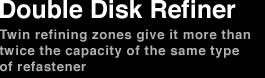 Double Disk Refiner　 Twin refining zones give it more than twice the capacity of the same type of refastener